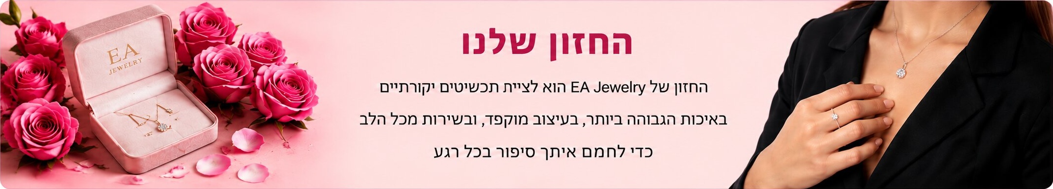 החזון שלנו — החזון של E.A Jewelry הוא ליצור תכשיטים יוקרתיים באיכות הגבוהה ביותר, בעיצוב מוקפד ובאריזה מכל הלב